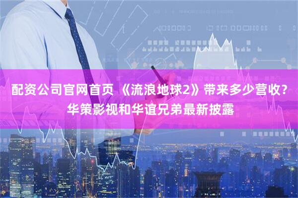 配资公司官网首页 《流浪地球2》带来多少营收？ 华策影视和华谊兄弟最新披露