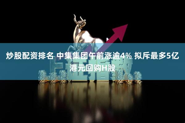 炒股配资排名 中集集团午前涨逾4% 拟斥最多5亿港元回购H股