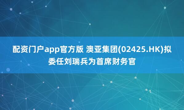 配资门户app官方版 澳亚集团(02425.HK)拟委任刘瑞兵为首席财务官