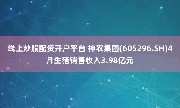线上炒股配资开户平台 神农集团(605296.SH)4月生猪销售收入3.98亿元