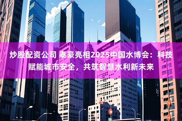 炒股配资公司 泰豪亮相2025中国水博会：科技赋能城市安全，共筑智慧水利新未来
