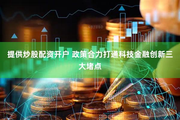 提供炒股配资开户 政策合力打通科技金融创新三大堵点
