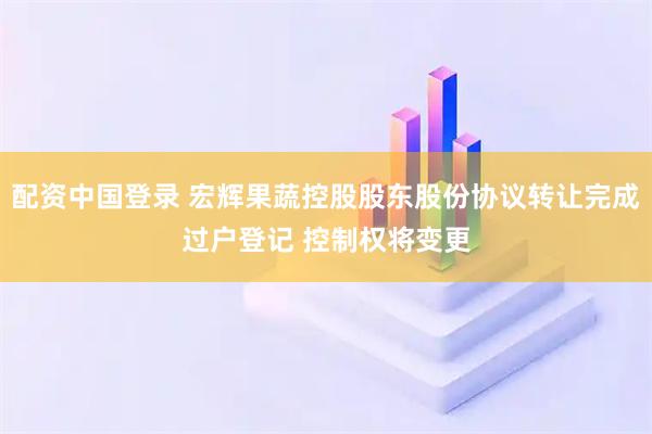 配资中国登录 宏辉果蔬控股股东股份协议转让完成过户登记 控制权将变更