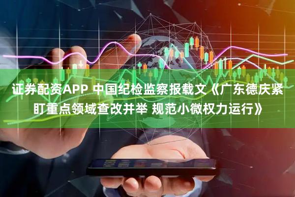 证券配资APP 中国纪检监察报载文《广东德庆紧盯重点领域查改并举 规范小微权力运行》