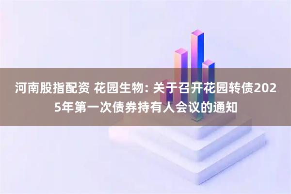 河南股指配资 花园生物: 关于召开花园转债2025年第一次债券持有人会议的通知