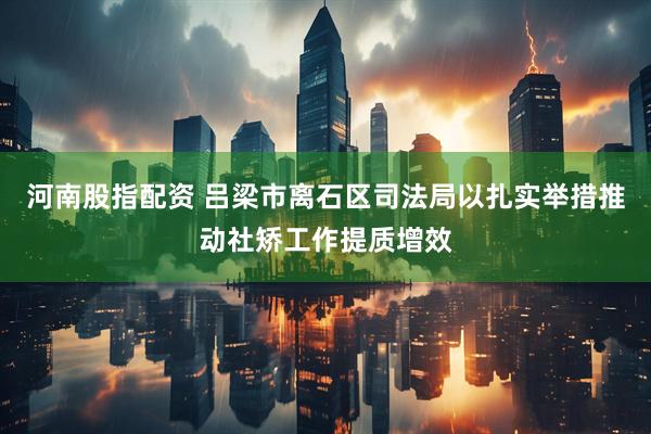 河南股指配资 吕梁市离石区司法局以扎实举措推动社矫工作提质增效