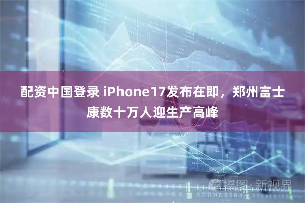 配资中国登录 iPhone17发布在即，郑州富士康数十万人迎生产高峰