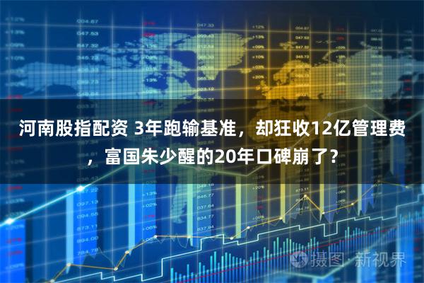 河南股指配资 3年跑输基准，却狂收12亿管理费，富国朱少醒的20年口碑崩了？