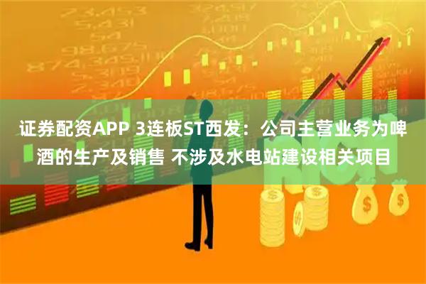 证券配资APP 3连板ST西发：公司主营业务为啤酒的生产及销售 不涉及水电站建设相关项目