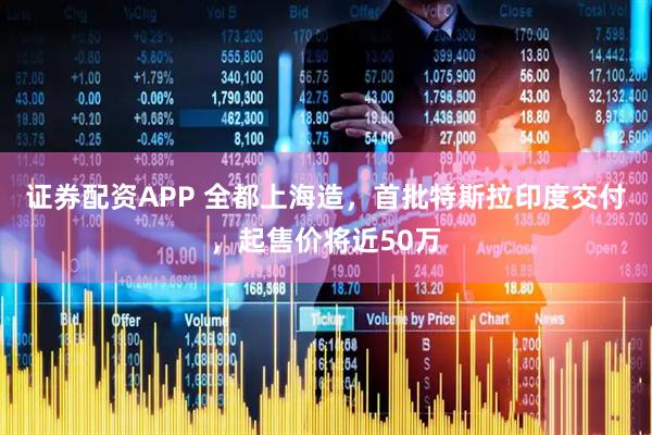 证券配资APP 全都上海造，首批特斯拉印度交付，起售价将近50万