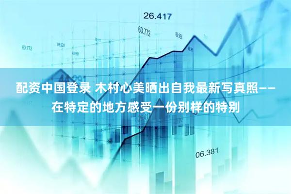 配资中国登录 木村心美晒出自我最新写真照——在特定的地方感受一份别样的特别