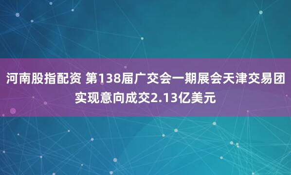河南股指配资 第138届广交会一期展会天津交易团实现意向成交2.13亿美元