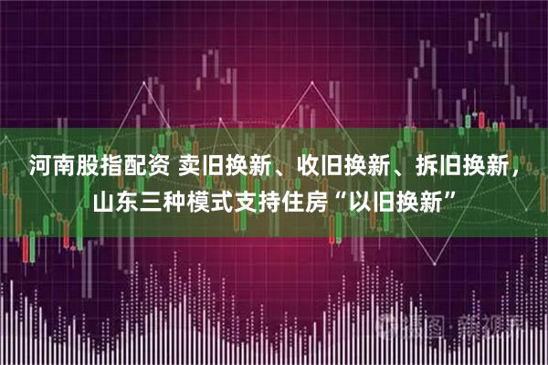 河南股指配资 卖旧换新、收旧换新、拆旧换新，山东三种模式支持住房“以旧换新”