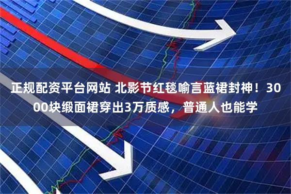 正规配资平台网站 北影节红毯喻言蓝裙封神！3000块缎面裙穿出3万质感，普通人也能学