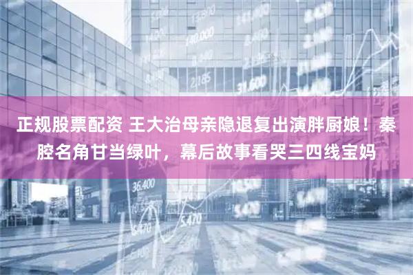 正规股票配资 王大治母亲隐退复出演胖厨娘！秦腔名角甘当绿叶，幕后故事看哭三四线宝妈