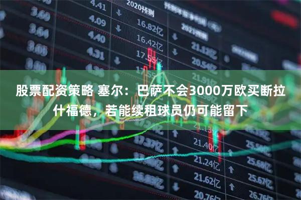 股票配资策略 塞尔：巴萨不会3000万欧买断拉什福德，若能续租球员仍可能留下
