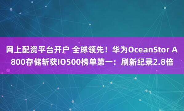 网上配资平台开户 全球领先！华为OceanStor A800存储斩获IO500榜单第一：刷新纪录2.8倍