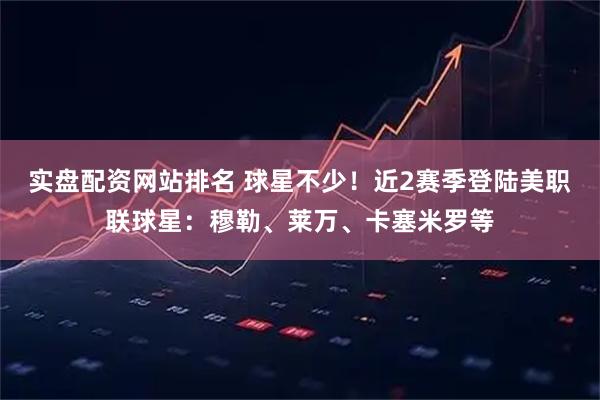 实盘配资网站排名 球星不少！近2赛季登陆美职联球星：穆勒、莱万、卡塞米罗等