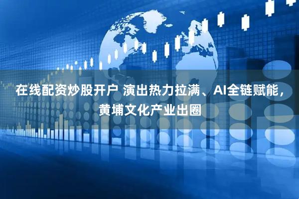 在线配资炒股开户 演出热力拉满、AI全链赋能，黄埔文化产业出圈