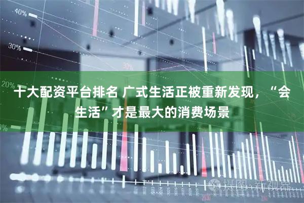 十大配资平台排名 广式生活正被重新发现，“会生活”才是最大的消费场景
