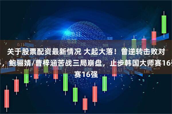 关于股票配资最新情况 大起大落！曾逆转击败对手，鲍骊婧/曹梓涵苦战三局崩盘，止步韩国大师赛16强